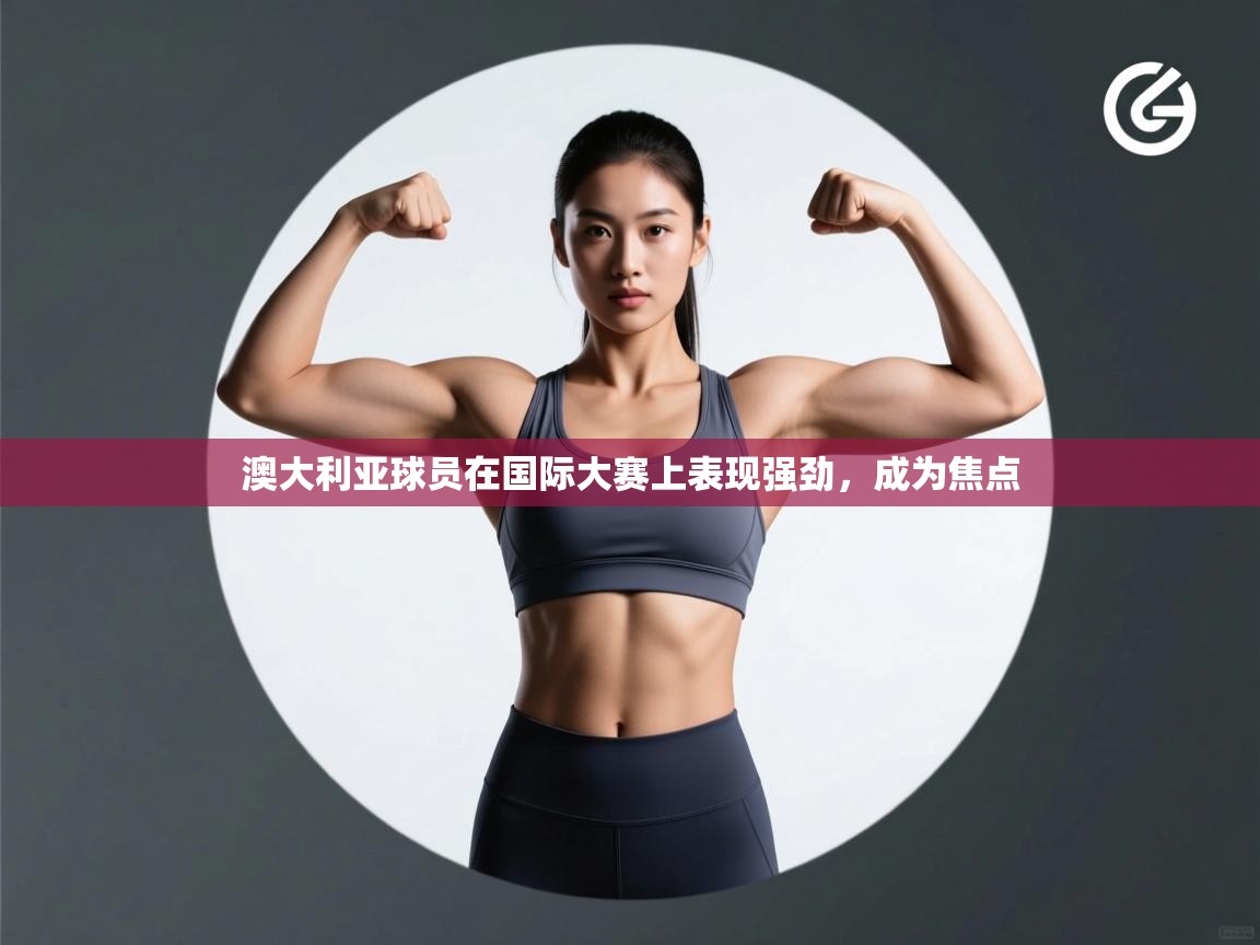 澳大利亚球员在国际大赛上表现强劲,成为焦点 第2张